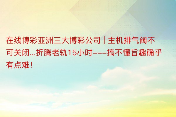 在线博彩亚洲三大博彩公司 | 主机排气阀不可关闭...折腾老轨15小时---搞不懂旨趣确乎有点难！