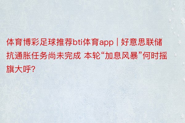 体育博彩足球推荐bti体育app | 好意思联储抗通胀任务尚未完成 本轮“加息风暴”何时摇旗大呼？