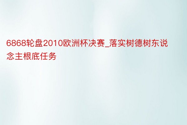6868轮盘2010欧洲杯决赛_落实树德树东说念主根底任务