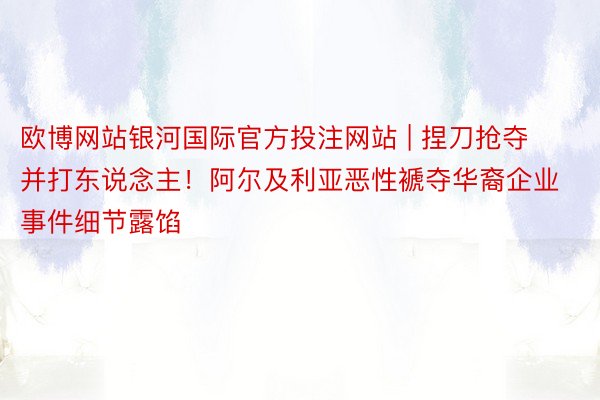 欧博网站银河国际官方投注网站 | 捏刀抢夺并打东说念主！阿尔及利亚恶性褫夺华裔企业事件细节露馅