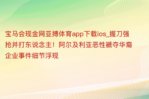 宝马会现金网亚搏体育app下载ios_握刀强抢并打东说念主！阿尔及利亚恶性褫夺华裔企业事件细节浮现