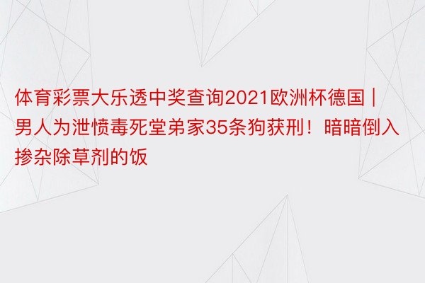 体育彩票大乐透中奖查询2021欧洲杯德国 | 男人为泄愤毒死堂弟家35条狗获刑！暗暗倒入掺杂除草剂的饭