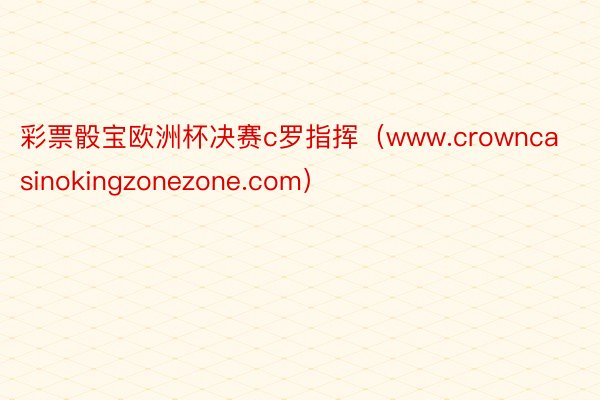 彩票骰宝欧洲杯决赛c罗指挥（www.crowncasinokingzonezone.com）