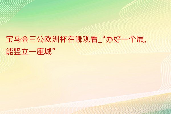 宝马会三公欧洲杯在哪观看_“办好一个展, 能竖立一座城”