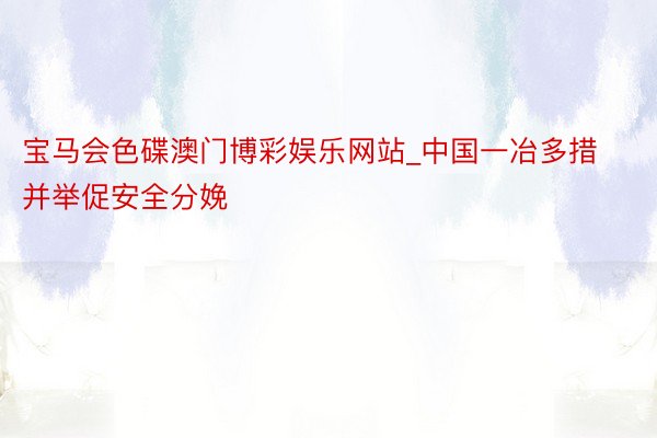 宝马会色碟澳门博彩娱乐网站_中国一冶多措并举促安全分娩