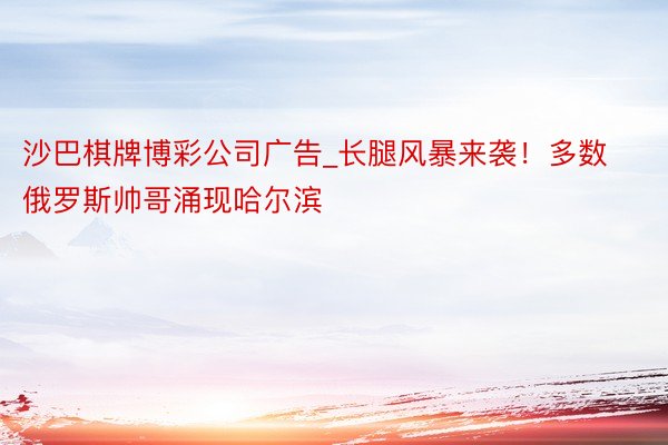 沙巴棋牌博彩公司广告_长腿风暴来袭！多数俄罗斯帅哥涌现哈尔滨