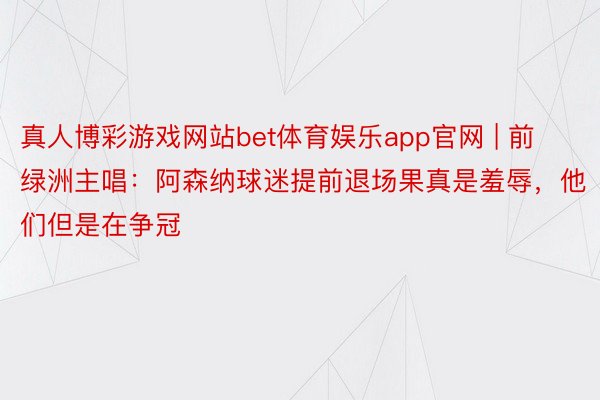 真人博彩游戏网站bet体育娱乐app官网 | 前绿洲主唱：阿森纳球迷提前退场果真是羞辱，他们但是在争冠