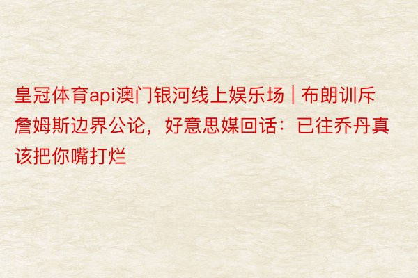 皇冠体育api澳门银河线上娱乐场 | 布朗训斥詹姆斯边界公论，好意思媒回话：已往乔丹真该把你嘴打烂