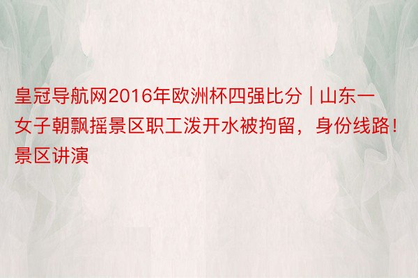 皇冠导航网2016年欧洲杯四强比分 | 山东一女子朝飘摇景区职工泼开水被拘留，身份线路！景区讲演