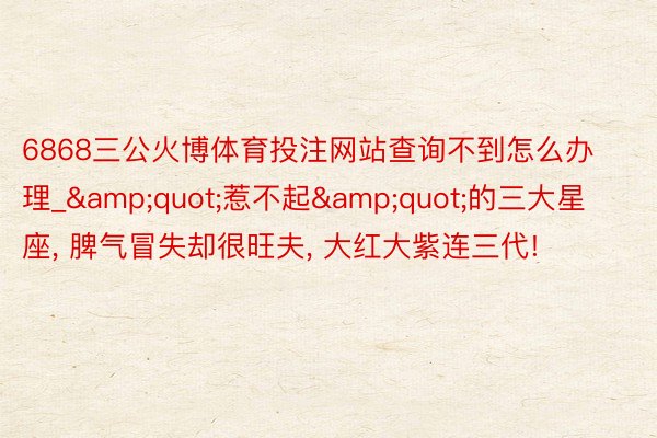 6868三公火博体育投注网站查询不到怎么办理_&quot;惹不起&quot;的三大星座, 脾气冒失却很旺夫, 大红大紫连三代!
