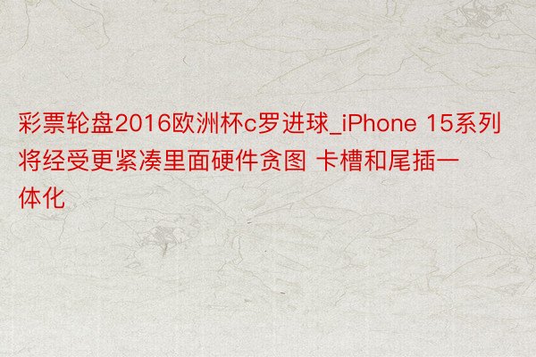 彩票轮盘2016欧洲杯c罗进球_iPhone 15系列将经受更紧凑里面硬件贪图 卡槽和尾插一体化