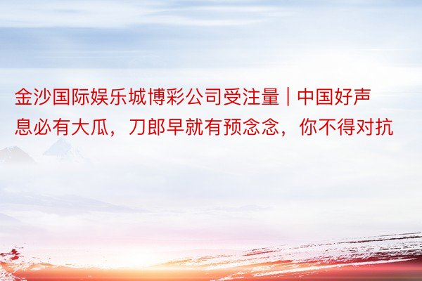 金沙国际娱乐城博彩公司受注量 | 中国好声息必有大瓜，刀郎早就有预念念，你不得对抗