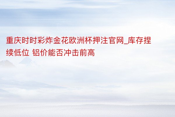 重庆时时彩炸金花欧洲杯押注官网_库存捏续低位 铝价能否冲击前高