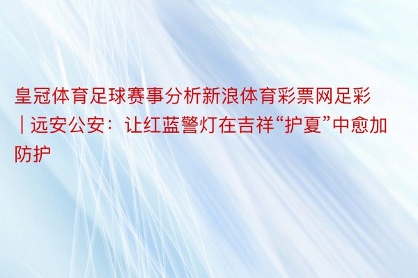 皇冠体育足球赛事分析新浪体育彩票网足彩 | 远安公安：让红蓝警灯在吉祥“护夏”中愈加防护