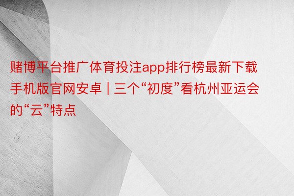 赌博平台推广体育投注app排行榜最新下载手机版官网安卓 | 三个“初度”看杭州亚运会的“云”特点