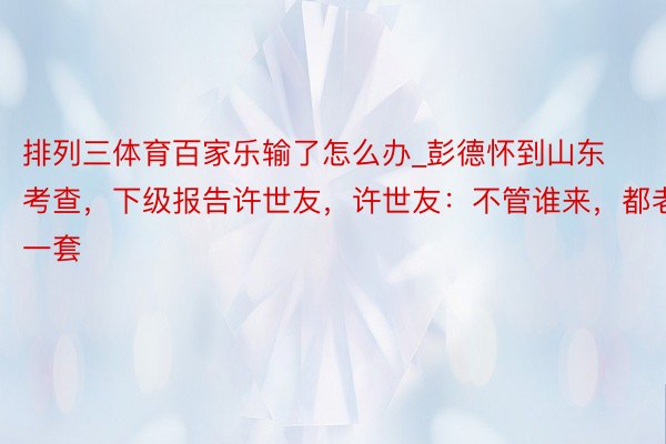 排列三体育百家乐输了怎么办_彭德怀到山东考查，下级报告许世友，许世友：不管谁来，都老一套