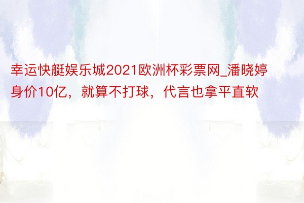 幸运快艇娱乐城2021欧洲杯彩票网_潘晓婷身价10亿，就算不打球，代言也拿平直软