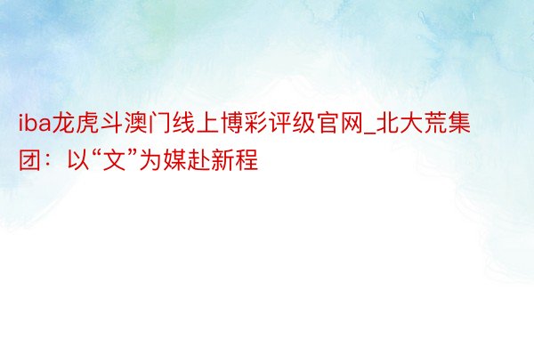 iba龙虎斗澳门线上博彩评级官网_北大荒集团：以“文”为媒赴新程