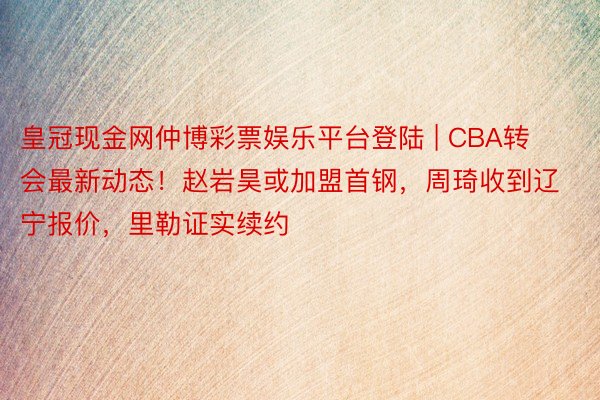 皇冠现金网仲博彩票娱乐平台登陆 | CBA转会最新动态！赵岩昊或加盟首钢，周琦收到辽宁报价，里勒证实续约