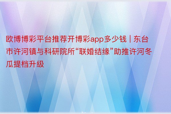 欧博博彩平台推荐开博彩app多少钱 | 东台市许河镇与科研院所“联婚结缘”助推许河冬瓜提档升级