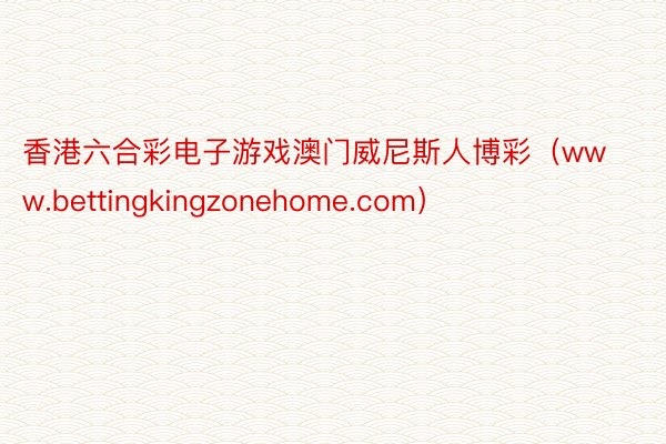 香港六合彩电子游戏澳门威尼斯人博彩（www.bettingkingzonehome.com）