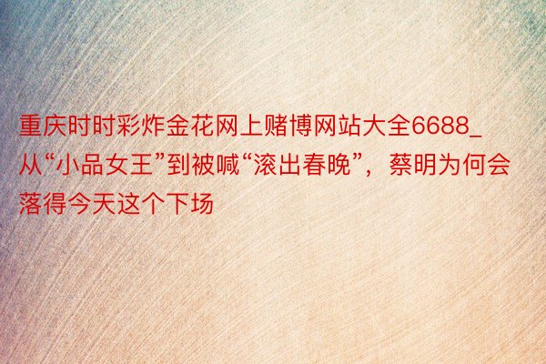 重庆时时彩炸金花网上赌博网站大全6688_从“小品女王”到被喊“滚出春晚”，蔡明为何会落得今天这个下场