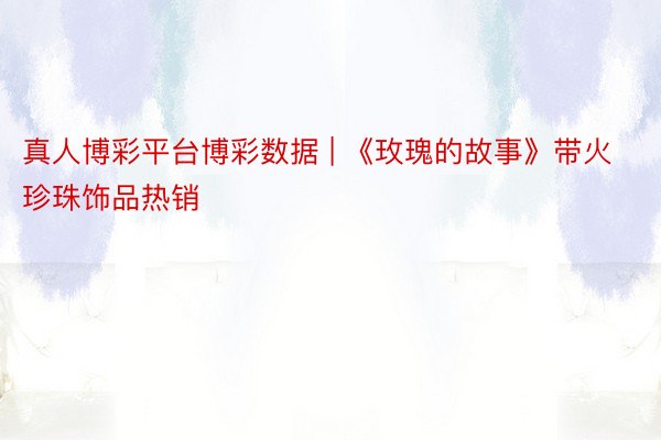 真人博彩平台博彩数据 | 《玫瑰的故事》带火珍珠饰品热销