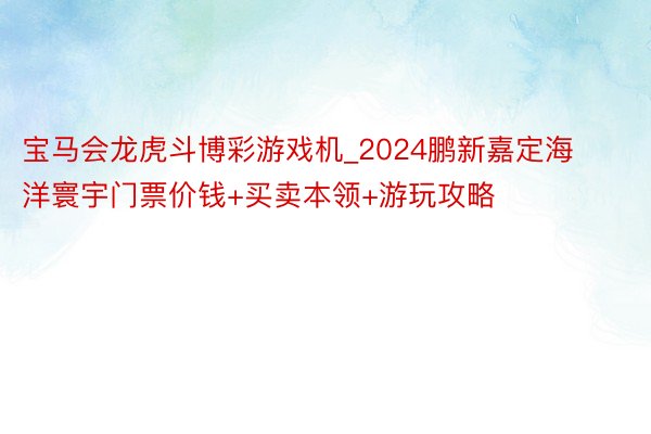 宝马会龙虎斗博彩游戏机_2024鹏新嘉定海洋寰宇门票价钱+买卖本领+游玩攻略