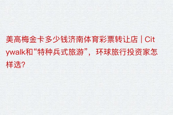 美高梅金卡多少钱济南体育彩票转让店 | Citywalk和“特种兵式旅游”，环球旅行投资家怎样选？