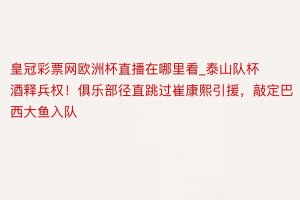 皇冠彩票网欧洲杯直播在哪里看_泰山队杯酒释兵权！俱乐部径直跳过崔康熙引援，敲定巴西大鱼入队