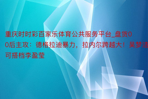 重庆时时彩百家乐体育公共服务平台_盘货00后主攻：德格拉迪暴力，拉内尔跨越大！吴梦洁可搭档李盈莹