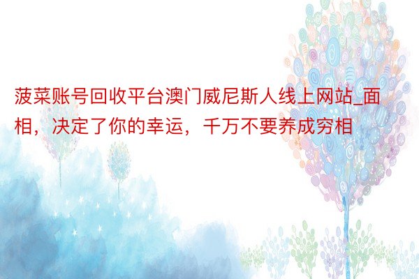菠菜账号回收平台澳门威尼斯人线上网站_面相,决定了你的幸运,千万不要养成穷相