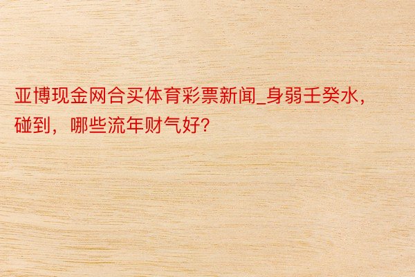 亚博现金网合买体育彩票新闻_身弱壬癸水，碰到，哪些流年财气好？