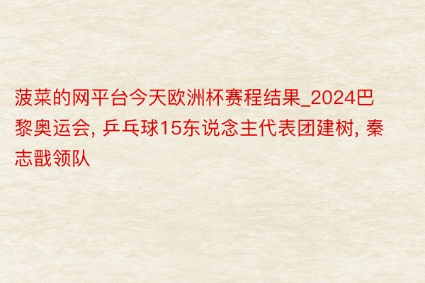 菠菜的网平台今天欧洲杯赛程结果_2024巴黎奥运会, 乒乓球15东说念主代表团建树, 秦志戬领队