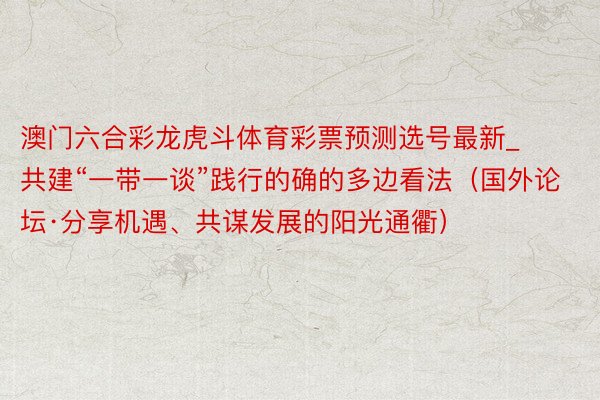 澳门六合彩龙虎斗体育彩票预测选号最新_共建“一带一谈”践行的确的多边看法（国外论坛·分享机遇、共谋发展的阳光通衢）