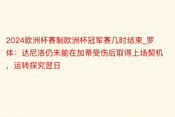2024欧洲杯赛制欧洲杯冠军赛几时结束_罗体：达尼洛仍未能在加蒂受伤后取得上场契机，运转探究翌日