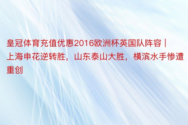 皇冠体育充值优惠2016欧洲杯英国队阵容 | 上海申花逆转胜，山东泰山大胜，横滨水手惨遭重创