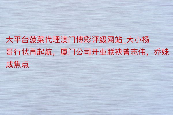 大平台菠菜代理澳门博彩评级网站_大小杨哥行状再起航，厦门公司开业联袂曾志伟，乔妹成焦点