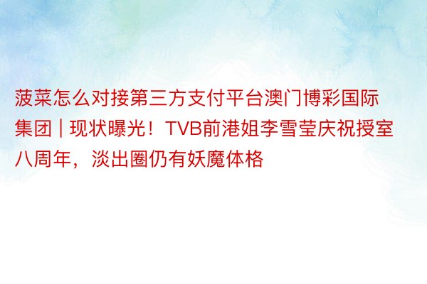 菠菜怎么对接第三方支付平台澳门博彩国际集团 | 现状曝光！TVB前港姐李雪莹庆祝授室八周年，淡出圈仍有妖魔体格