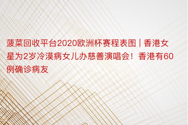 菠菜回收平台2020欧洲杯赛程表图 | 香港女星为2岁冷漠病女儿办慈善演唱会！香港有60例确诊病友