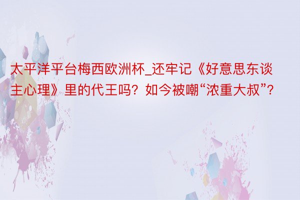 太平洋平台梅西欧洲杯_还牢记《好意思东谈主心理》里的代王吗？如今被嘲“浓重大叔”？