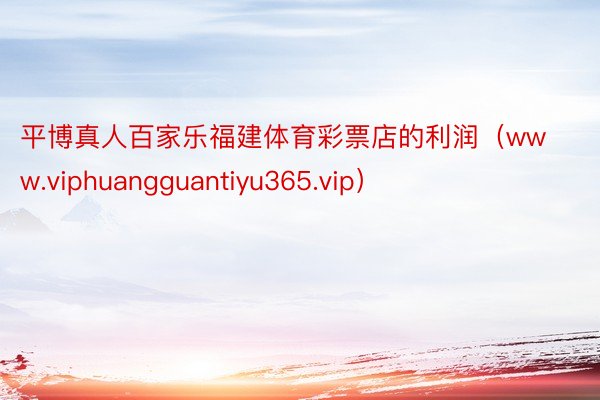 平博真人百家乐福建体育彩票店的利润（www.viphuangguantiyu365.vip）