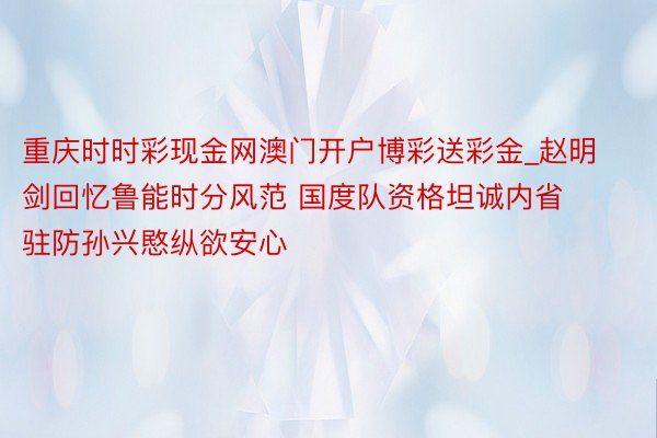 重庆时时彩现金网澳门开户博彩送彩金_赵明剑回忆鲁能时分风范 国度队资格坦诚内省 驻防孙兴愍纵欲安心
