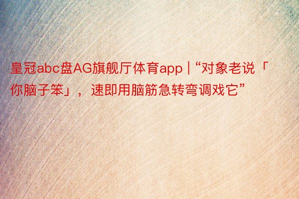 皇冠abc盘AG旗舰厅体育app | “对象老说「你脑子笨」，速即用脑筋急转弯调戏它”