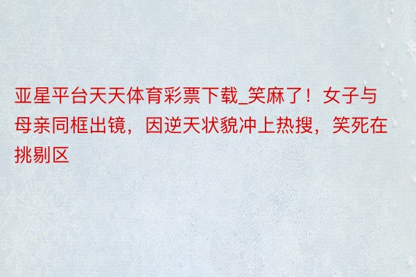 亚星平台天天体育彩票下载_笑麻了！女子与母亲同框出镜，因逆天状貌冲上热搜，笑死在挑剔区
