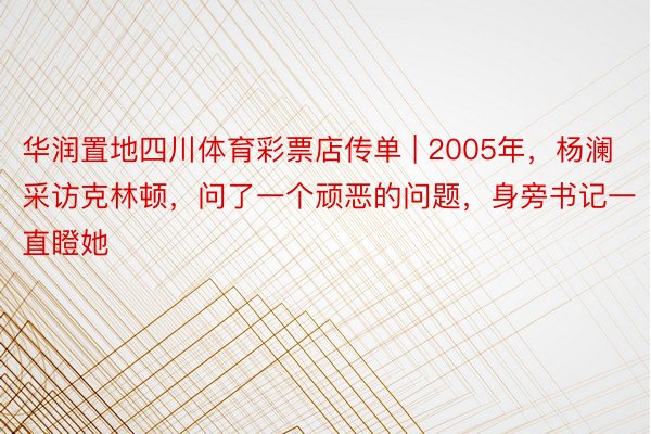 华润置地四川体育彩票店传单 | 2005年，杨澜采访克林顿，问了一个顽恶的问题，身旁书记一直瞪她