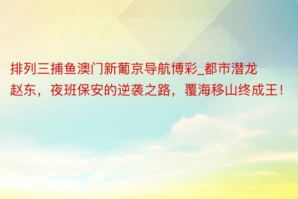 排列三捕鱼澳门新葡京导航博彩_都市潜龙赵东，夜班保安的逆袭之路，覆海移山终成王！