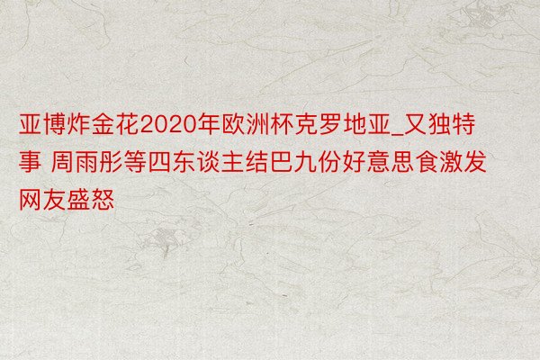 亚博炸金花2020年欧洲杯克罗地亚_又独特事 周雨彤等四东谈主结巴九份好意思食激发网友盛怒