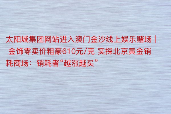 太阳城集团网站进入澳门金沙线上娱乐赌场 | 金饰零卖价粗豪610元/克 实探北京黄金销耗商场：销耗者“越涨越买”