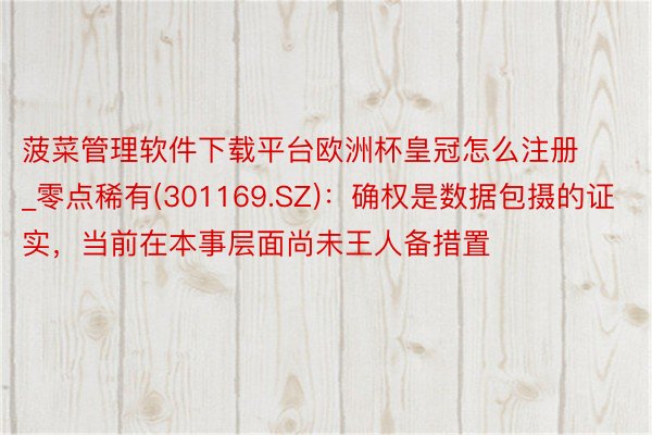 菠菜管理软件下载平台欧洲杯皇冠怎么注册_零点稀有(301169.SZ)：确权是数据包摄的证实，当前在本事层面尚未王人备措置